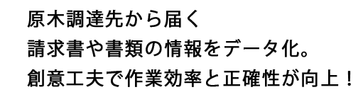 原木調達先から届く請求書や書類の情報をデータ化。創意工夫で作業効率と正確性が向上！