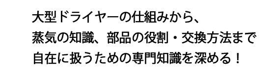 大型ドライヤーの仕組みから、蒸気の知識、部品の役割・交換方法まで自在に扱うための専門知識を深める！